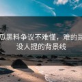 51吃瓜黑料争议不难懂，难的是几乎没人提的背景线