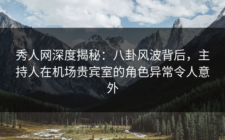 秀人网深度揭秘：八卦风波背后，主持人在机场贵宾室的角色异常令人意外