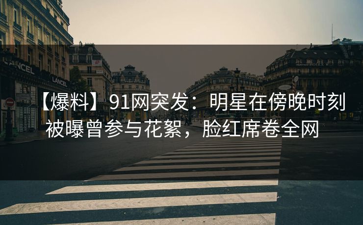【爆料】91网突发：明星在傍晚时刻被曝曾参与花絮，脸红席卷全网