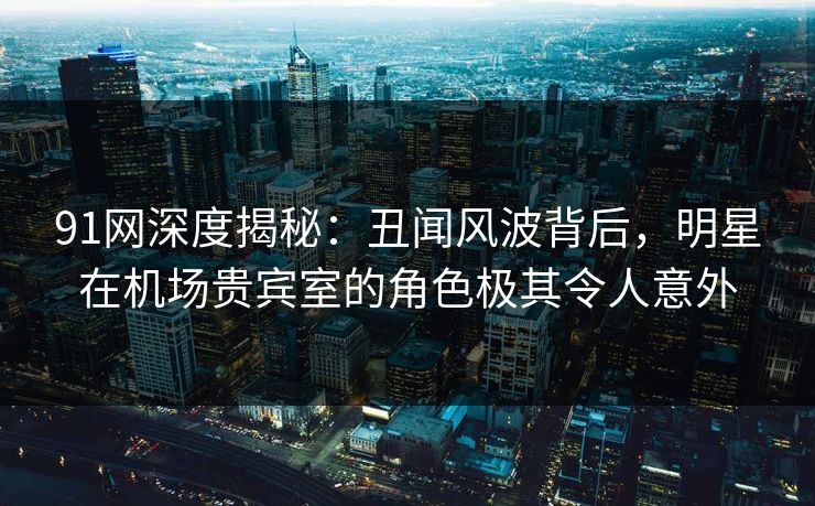 91网深度揭秘:丑闻风波背后,明星在机场贵宾室的角色极其令人意外 91网深度揭秘:丑闻风波背后,明星在机场贵宾室的角色极其令人意外
