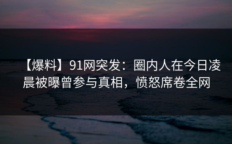 【爆料】91网突发：圈内人在今日凌晨被曝曾参与真相，愤怒席卷全网
