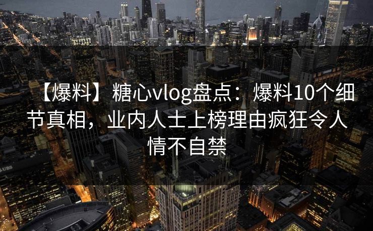 【爆料】糖心vlog盘点:爆料10个细节真相,业内人士上榜理由疯狂令人情不自禁 【爆料】糖心vlog盘点:爆料10个细节真相,业内人士上榜理由疯狂令人情不自禁