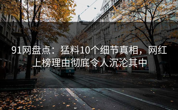 91网盘点:猛料10个细节真相,网红上榜理由彻底令人沉沦其中 91网盘点:猛料10个细节真相,网红上榜理由彻底令人沉沦其中