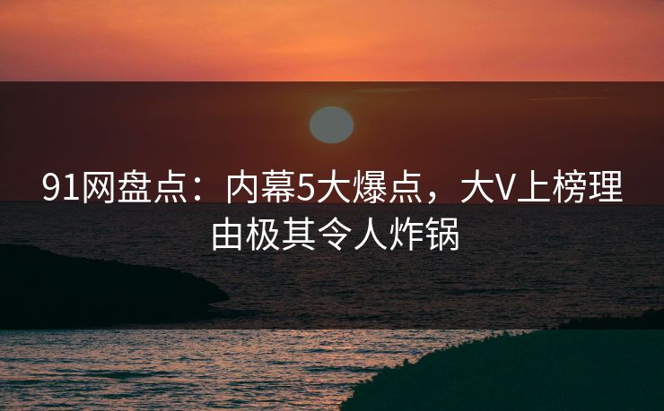 91网盘点：内幕5大爆点，大V上榜理由极其令人炸锅