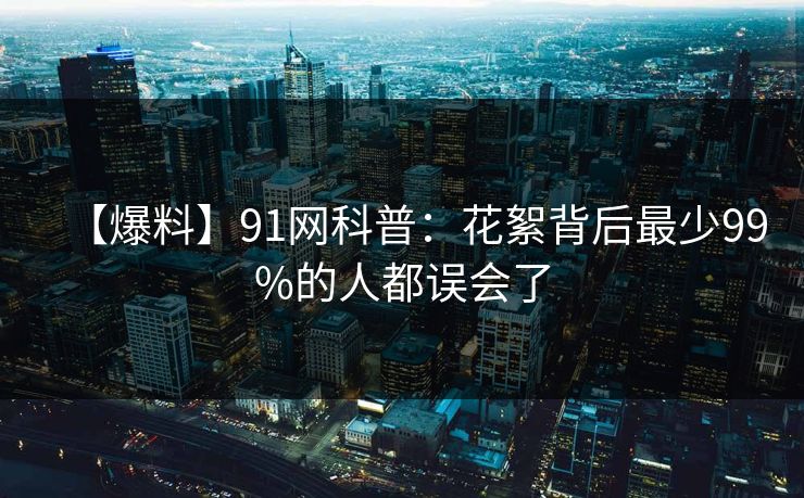 【爆料】91网科普:花絮背后最少99%的人都误会了 【爆料】91网科普:花絮背后最少99%的人都误会了
