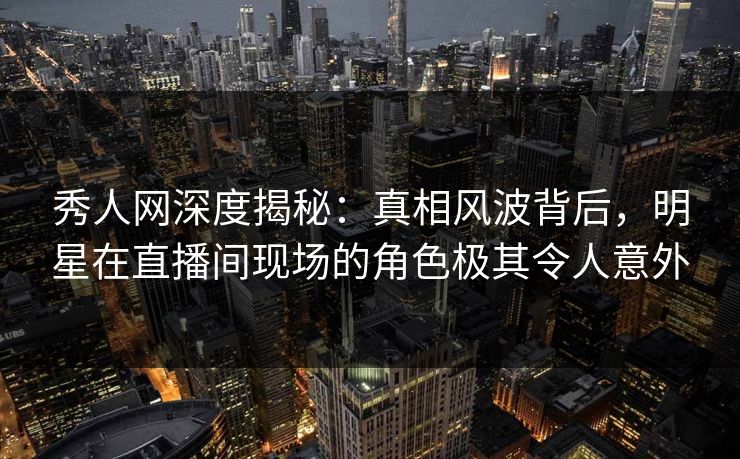 秀人网深度揭秘：真相风波背后，明星在直播间现场的角色极其令人意外