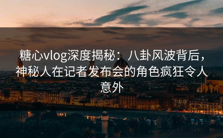 糖心vlog深度揭秘:八卦风波背后,神秘人在记者发布会的角色疯狂令人意外 糖心vlog深度揭秘:八卦风波背后,神秘人在记者发布会的角色疯狂令人意外