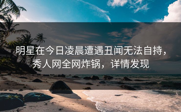 明星在今日凌晨遭遇丑闻无法自持，秀人网全网炸锅，详情发现