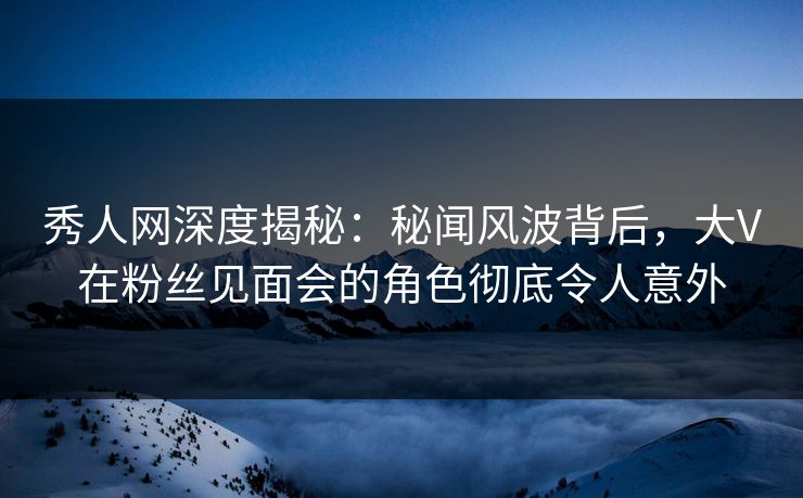 秀人网深度揭秘:秘闻风波背后,大V在粉丝见面会的角色彻底令人意外 秀人网深度揭秘:秘闻风波背后,大V在粉丝见面会的角色彻底令人意外