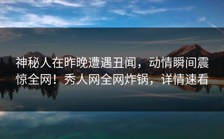 神秘人在昨晚遭遇丑闻,动情瞬间震惊全网!秀人网全网炸锅,详情速看 神秘人在昨晚遭遇丑闻,动情瞬间震惊全网!秀人网全网炸锅,详情速看