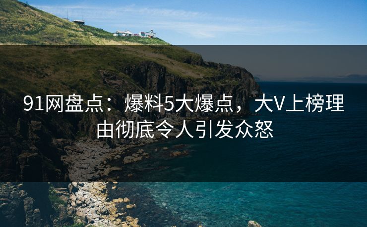 91网盘点：爆料5大爆点，大V上榜理由彻底令人引发众怒