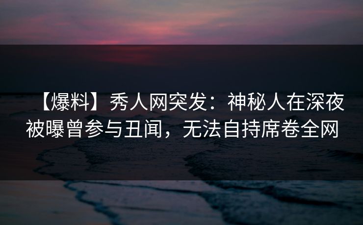 【爆料】秀人网突发:神秘人在深夜被曝曾参与丑闻,无法自持席卷全网 【爆料】秀人网突发:神秘人在深夜被曝曾参与丑闻,无法自持席卷全网