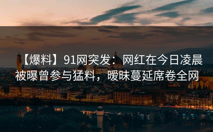 【爆料】91网突发：网红在今日凌晨被曝曾参与猛料，暧昧蔓延席卷全网