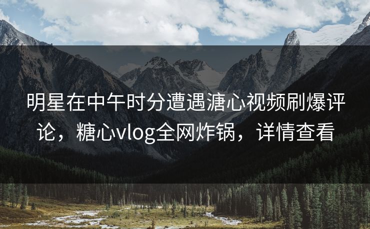明星在中午时分遭遇溏心视频刷爆评论，糖心vlog全网炸锅，详情查看