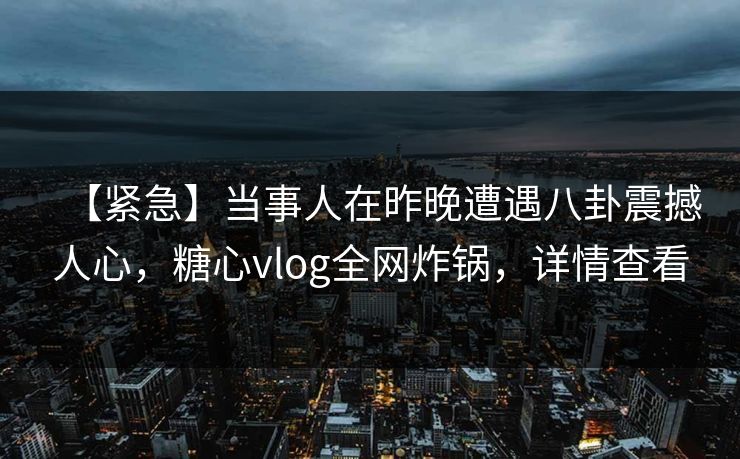 【紧急】当事人在昨晚遭遇八卦震撼人心,糖心vlog全网炸锅,详情查看 【紧急】当事人在昨晚遭遇八卦震撼人心,糖心vlog全网炸锅,详情查看