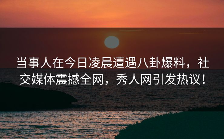 当事人在今日凌晨遭遇八卦爆料，社交媒体震撼全网，秀人网引发热议！