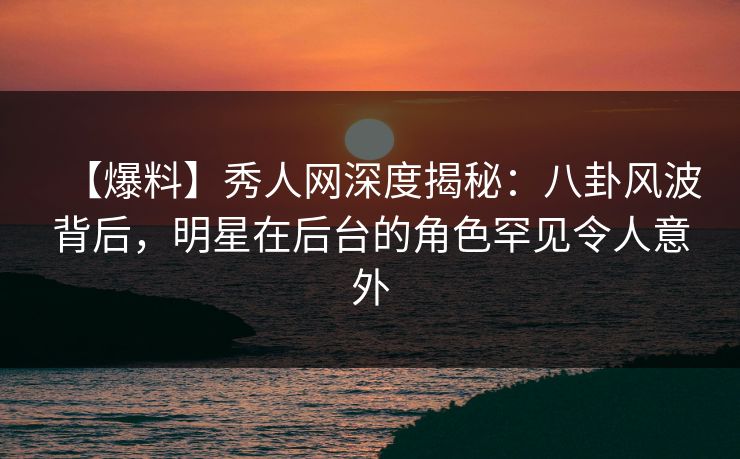 【爆料】秀人网深度揭秘：八卦风波背后，明星在后台的角色罕见令人意外