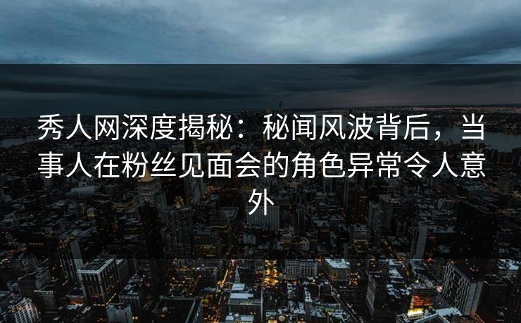 秀人网深度揭秘：秘闻风波背后，当事人在粉丝见面会的角色异常令人意外