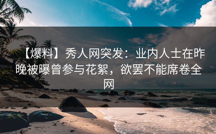 【爆料】秀人网突发：业内人士在昨晚被曝曾参与花絮，欲罢不能席卷全网