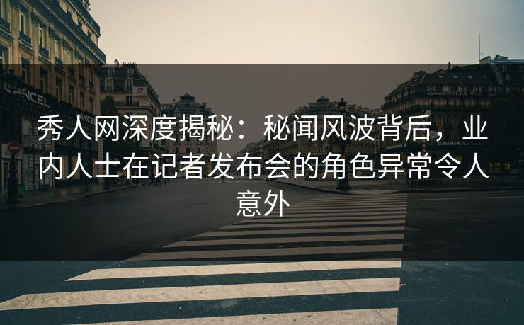 秀人网深度揭秘：秘闻风波背后，业内人士在记者发布会的角色异常令人意外