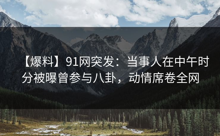 【爆料】91网突发：当事人在中午时分被曝曾参与八卦，动情席卷全网