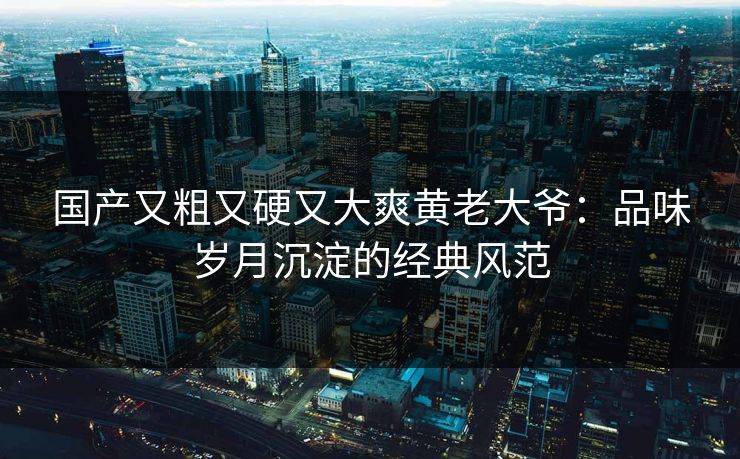 国产又粗又硬又大爽黄老大爷:品味岁月沉淀的经典风范 国产又粗又硬又大爽黄老大爷:品味岁月沉淀的经典风范