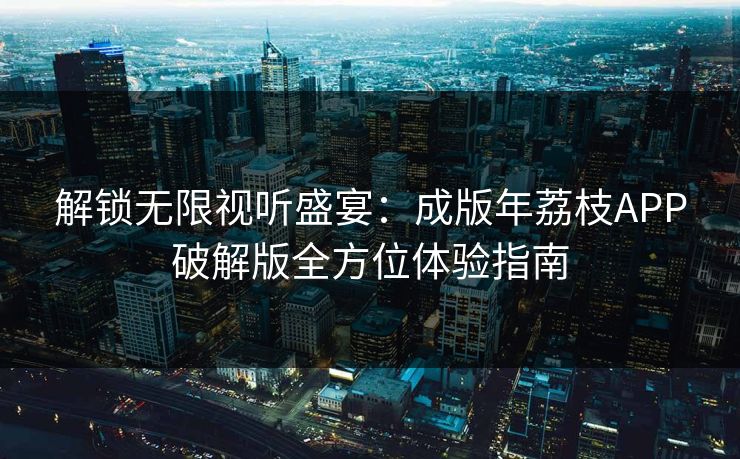 解锁无限视听盛宴：成版年荔枝APP破解版全方位体验指南