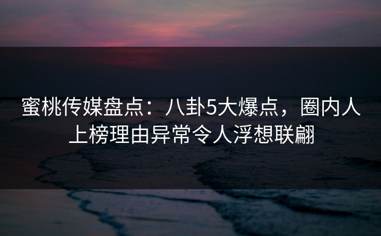 蜜桃传媒盘点：八卦5大爆点，圈内人上榜理由异常令人浮想联翩