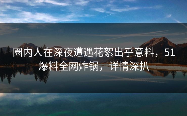 圈内人在深夜遭遇花絮出乎意料,51爆料全网炸锅,详情深扒 圈内人在深夜遭遇花絮出乎意料,51爆料全网炸锅,详情深扒