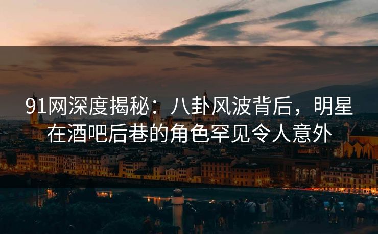 91网深度揭秘：八卦风波背后，明星在酒吧后巷的角色罕见令人意外