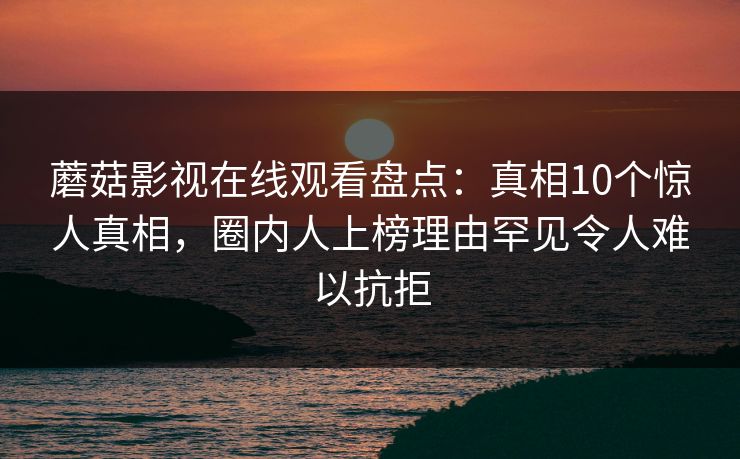 蘑菇影视在线观看盘点:真相10个惊人真相,圈内人上榜理由罕见令人难以抗拒 蘑菇影视在线观看盘点:真相10个惊人真相,圈内人上榜理由罕见令人难以抗拒