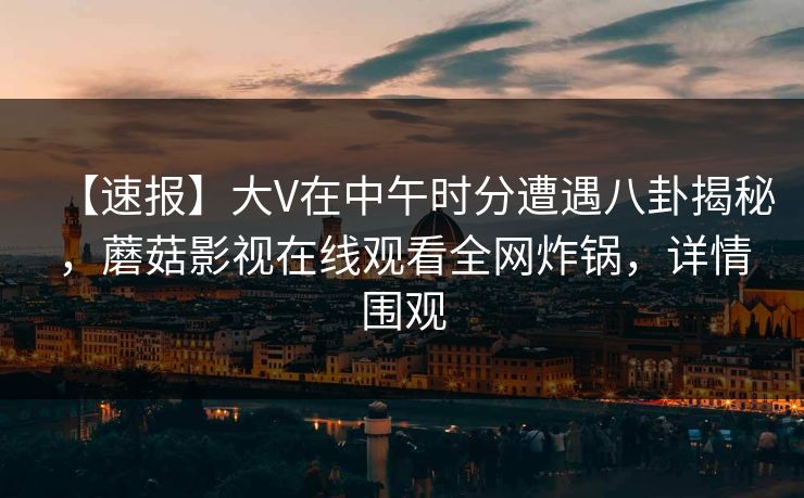 【速报】大V在中午时分遭遇八卦揭秘,蘑菇影视在线观看全网炸锅,详情围观 【速报】大V在中午时分遭遇八卦揭秘,蘑菇影视在线观看全网炸锅,详情围观
