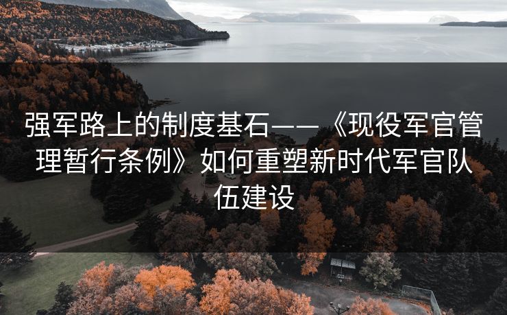强军路上的制度基石——《现役军官管理暂行条例》如何重塑新时代军官队伍建设 强军路上的制度基石——《现役军官管理暂行条例》如何重塑新时代军官队伍建设