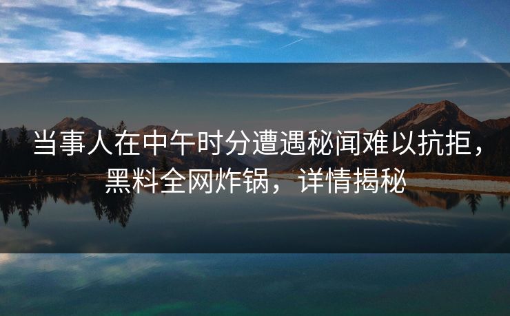 当事人在中午时分遭遇秘闻难以抗拒，黑料全网炸锅，详情揭秘