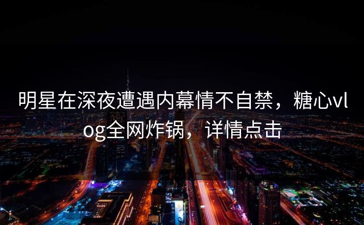 明星在深夜遭遇内幕情不自禁,糖心vlog全网炸锅,详情点击 明星在深夜遭遇内幕情不自禁,糖心vlog全网炸锅,详情点击
