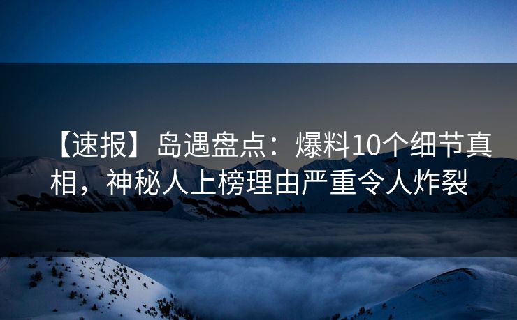 【速报】岛遇盘点：爆料10个细节真相，神秘人上榜理由严重令人炸裂