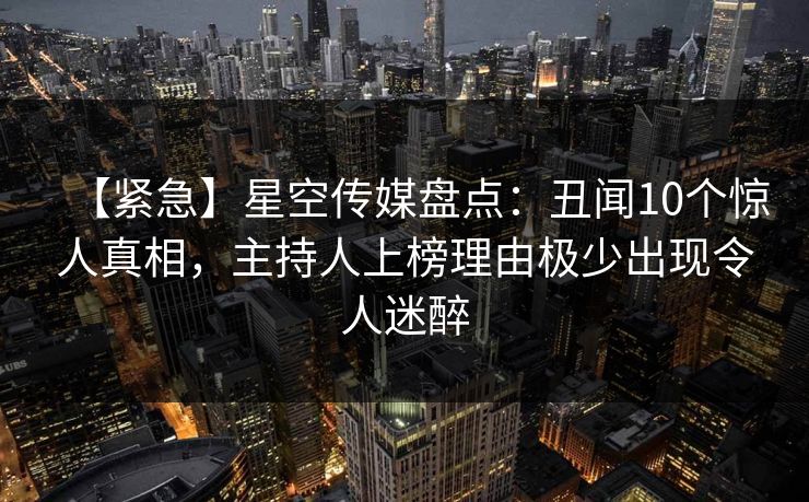 【紧急】星空传媒盘点:丑闻10个惊人真相,主持人上榜理由极少出现令人迷醉 【紧急】星空传媒盘点:丑闻10个惊人真相,主持人上榜理由极少出现令人迷醉