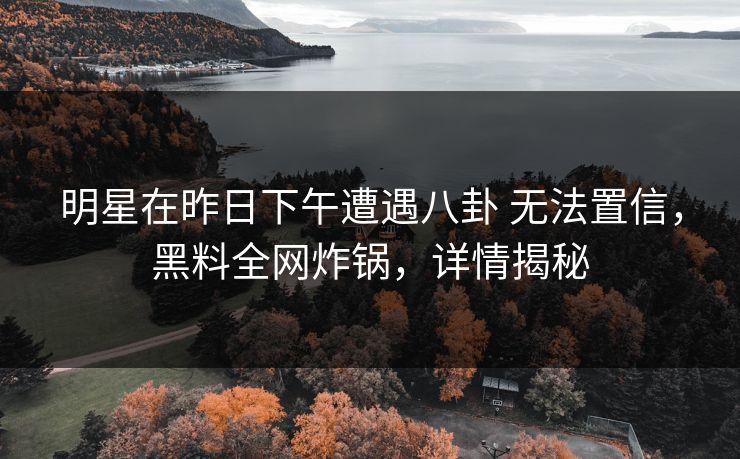 明星在昨日下午遭遇八卦 无法置信,黑料全网炸锅,详情揭秘 明星在昨日下午遭遇八卦 无法置信,黑料全网炸锅,详情揭秘