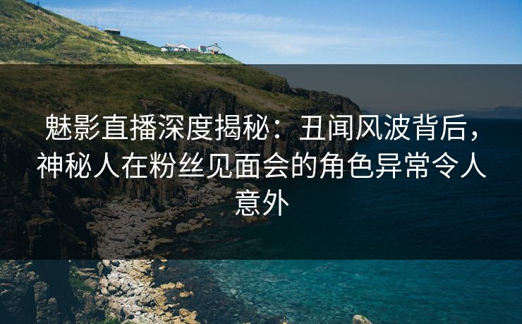 魅影直播深度揭秘：丑闻风波背后，神秘人在粉丝见面会的角色异常令人意外