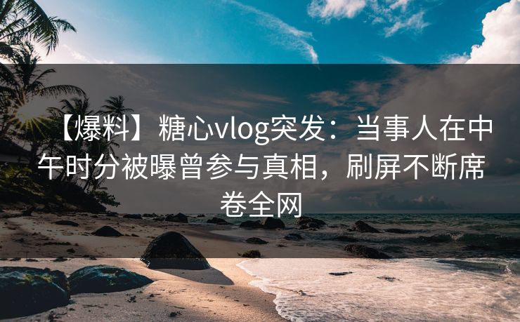 【爆料】糖心vlog突发:当事人在中午时分被曝曾参与真相,刷屏不断席卷全网 【爆料】糖心vlog突发:当事人在中午时分被曝曾参与真相,刷屏不断席卷全网