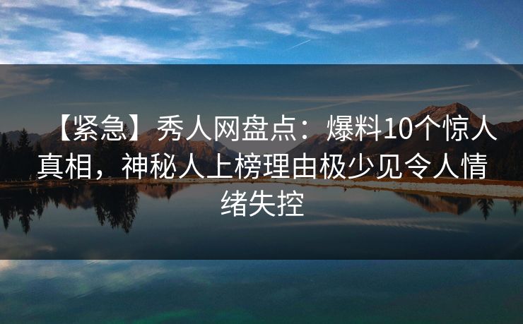 【紧急】秀人网盘点：爆料10个惊人真相，神秘人上榜理由极少见令人情绪失控