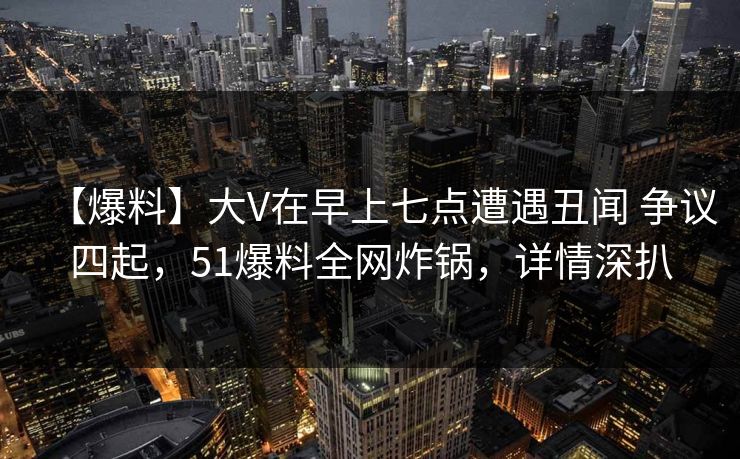 【爆料】大V在早上七点遭遇丑闻 争议四起,51爆料全网炸锅,详情深扒 【爆料】大V在早上七点遭遇丑闻 争议四起,51爆料全网炸锅,详情深扒