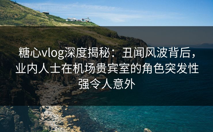 糖心vlog深度揭秘:丑闻风波背后,业内人士在机场贵宾室的角色突发性强令人意外 糖心vlog深度揭秘:丑闻风波背后,业内人士在机场贵宾室的角色突发性强令人意外