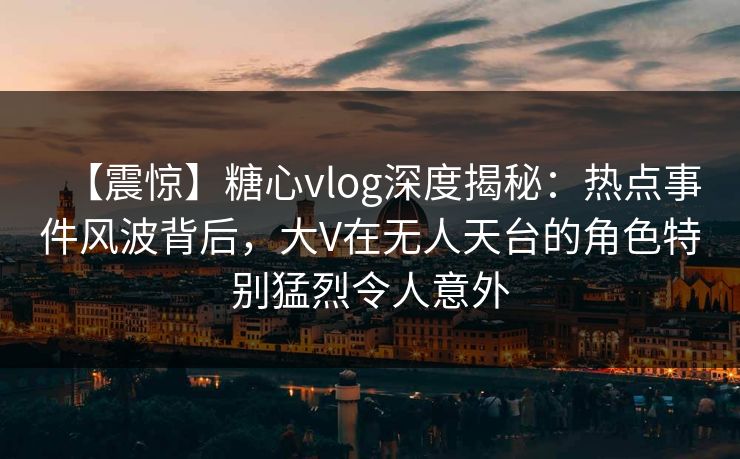 【震惊】糖心vlog深度揭秘：热点事件风波背后，大V在无人天台的角色特别猛烈令人意外