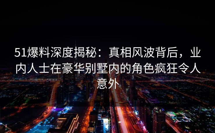 51爆料深度揭秘:真相风波背后,业内人士在豪华别墅内的角色疯狂令人意外 51爆料深度揭秘:真相风波背后,业内人士在豪华别墅内的角色疯狂令人意外