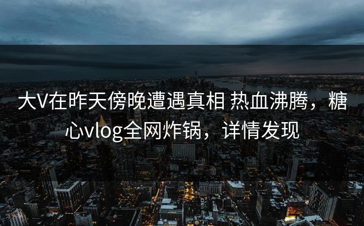 大V在昨天傍晚遭遇真相 热血沸腾,糖心vlog全网炸锅,详情发现 大V在昨天傍晚遭遇真相 热血沸腾,糖心vlog全网炸锅,详情发现