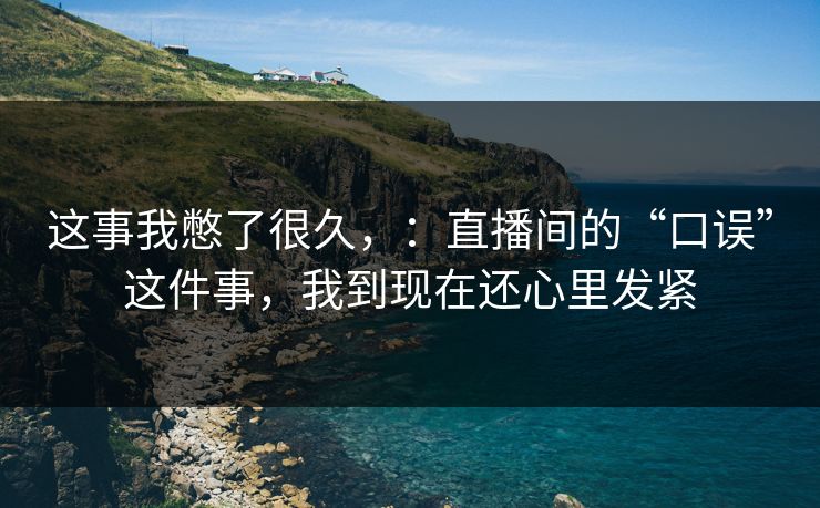 这事我憋了很久,:直播间的“口误”这件事,我到现在还心里发紧 这事我憋了很久,:直播间的“口误”这件事,我到现在还心里发紧