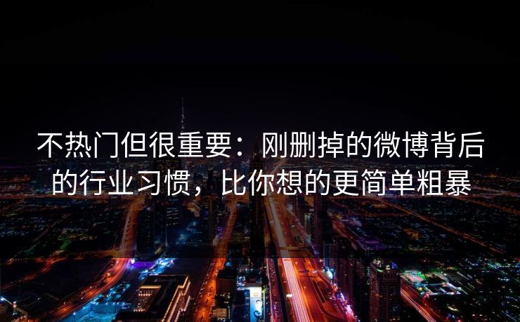 不热门但很重要:刚删掉的微博背后的行业习惯,比你想的更简单粗暴 不热门但很重要:刚删掉的微博背后的行业习惯,比你想的更简单粗暴