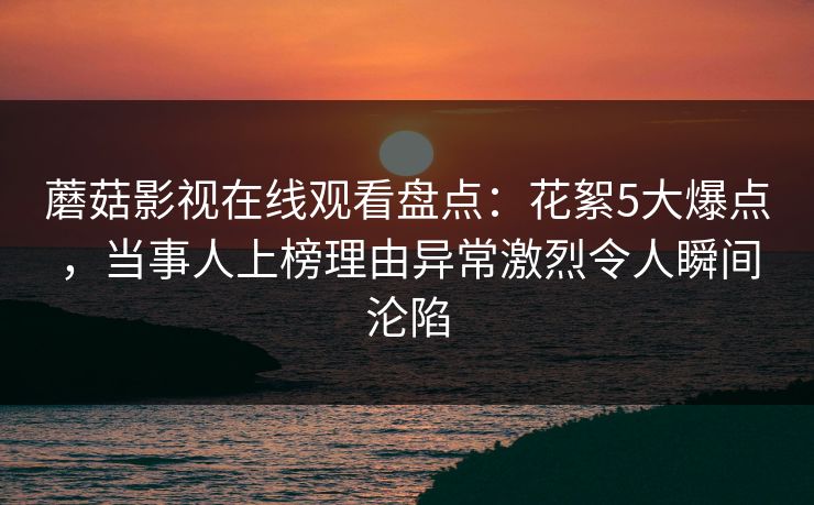 蘑菇影视在线观看盘点:花絮5大爆点,当事人上榜理由异常激烈令人瞬间沦陷 蘑菇影视在线观看盘点:花絮5大爆点,当事人上榜理由异常激烈令人瞬间沦陷