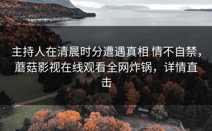 主持人在清晨时分遭遇真相 情不自禁,蘑菇影视在线观看全网炸锅,详情直击 主持人在清晨时分遭遇真相 情不自禁,蘑菇影视在线观看全网炸锅,详情直击
